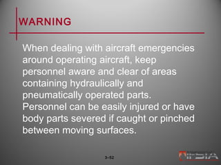 WARNING
When dealing with aircraft emergencies
around operating aircraft, keep
personnel aware and clear of areas
containing hydraulically and
pneumatically operated parts.
Personnel can be easily injured or have
body parts severed if caught or pinched
between moving surfaces.
3–52
 