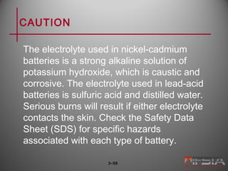 CAUTION
The electrolyte used in nickel-cadmium
batteries is a strong alkaline solution of
potassium hydroxide, which is caustic and
corrosive. The electrolyte used in lead-acid
batteries is sulfuric acid and distilled water.
Serious burns will result if either electrolyte
contacts the skin. Check the Safety Data
Sheet (SDS) for specific hazards
associated with each type of battery.
3–58
 