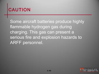 CAUTION
Some aircraft batteries produce highly
flammable hydrogen gas during
charging. This gas can present a
serious fire and explosion hazards to
ARFF personnel.
3–59
 