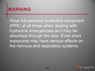 WARNING
Wear full personal protective equipment
(PPE) at all times when dealing with
hydrazine emergencies as it may be
absorbed through the skin. Even short
exposures may have serious effects on
the nervous and respiratory systems.
3–62
 