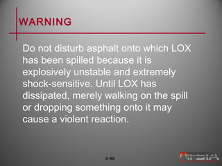 WARNING
Do not disturb asphalt onto which LOX
has been spilled because it is
explosively unstable and extremely
shock-sensitive. Until LOX has
dissipated, merely walking on the spill
or dropping something onto it may
cause a violent reaction.
3–69
 