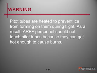 WARNING
Pitot tubes are heated to prevent ice
from forming on them during flight. As a
result, ARFF personnel should not
touch pitot tubes because they can get
hot enough to cause burns.
3–87
 