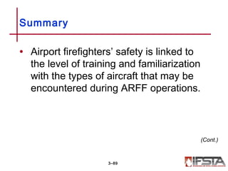 • Airport firefighters’ safety is linked to
the level of training and familiarization
with the types of aircraft that may be
encountered during ARFF operations.
Summary
3–89
(Cont.)
 
