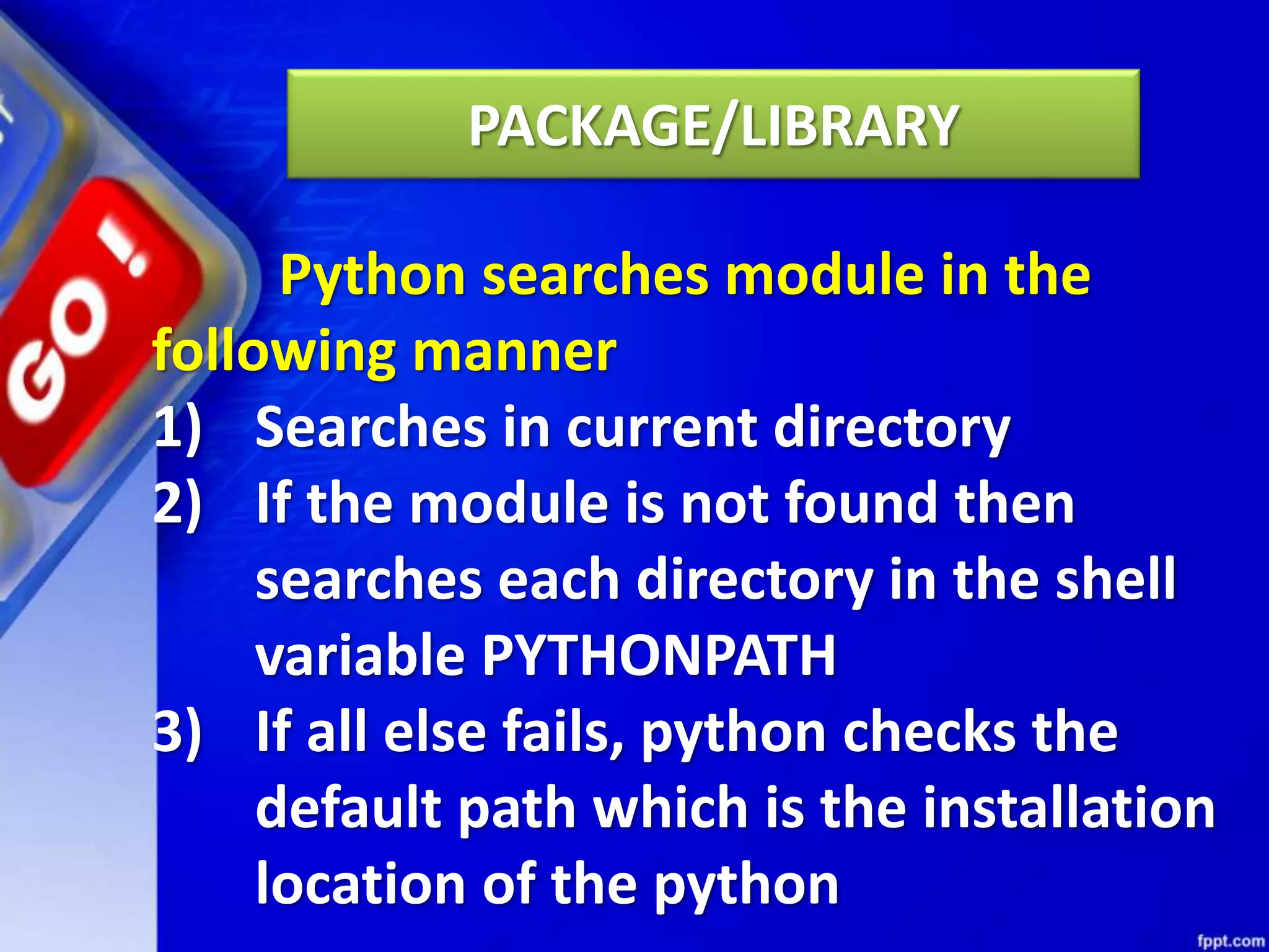 PACKAGE/LIBRARY Python searches module in the following manner 1) Searches in current directory 2) If the module is not found then searches each directory in the shell variable PYTHONPATH 3) If all else fails, python checks the default path which is the installation location of the python 
