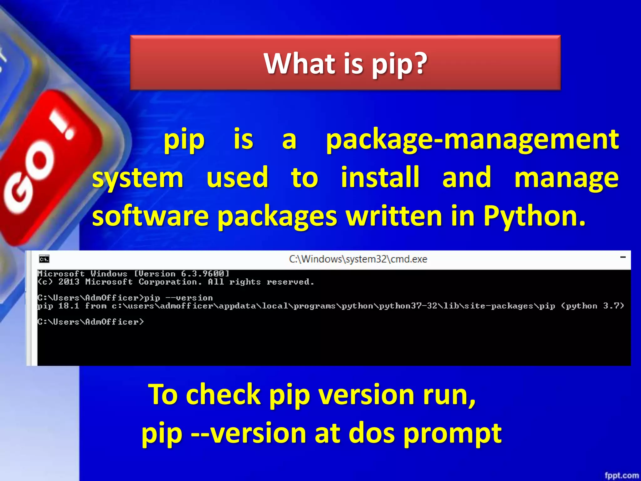 What is pip? pip is a package-management system used to install and manage software packages written in Python. To check pip version run, pip --version at dos prompt 