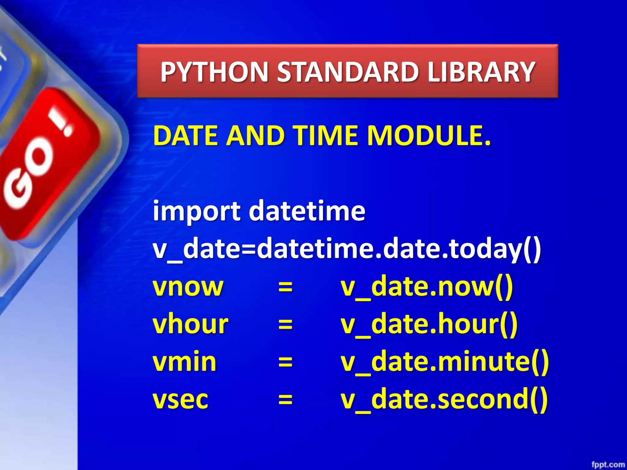 PYTHON STANDARD LIBRARY DATE AND TIME MODULE. import datetime v_date=datetime.date.today() vnow = v_date.now() vhour = v_date.hour() vmin = v_date.minute() vsec = v_date.second() 