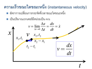 ความเร็วขณะใดขณะหนึ่ง (instantaneous velocity)
 อัตราการเปลี่ยนการกระจัดที่เวลาขณะใดขณะหนึ่ง
 เป็นปริมาณเวกเตอร์มีหน่วยเป็น m/s
x
t
1 1
,
x t 2 2
,
x t
2 1
x x

2 1
t t

v
dx
v
dt

 