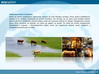 ПРАКТИКА ЧЕРЕЗ СТАРАНИЯ
Никто не может разбираться одинаково хорошо во всех базовых активах, очень важно разбираться
именно в тех активах, которыми вы хотите торговать. Это потому, что на цены этих активов влияют
разные факторы. Например, мягкие товары, такие как пшеница, зависят от погоды. Наводнения и засухи
могут легко повлиять на урожай, что сразу же ударит по ценам. По такой же логике гражданские
беспорядки в странах – производителях нефти, таких как Саудовская Аравия, могут привести к
невероятному росту цен на нефть.
Виды базовых активов | 10
 