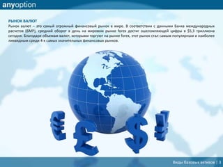 РЫНОК ВАЛЮТ
Рынок валют – это самый огромный финансовый рынок в мире. В соответствии с данными Банка международных
расчетов (БМР), средний оборот в день на мировом рынке forex достиг ошеломляющей цифры в $5,3 триллиона
сегодня. Благодаря объемам валют, которыми торгуют на рынке forex, этот рынок стал самым популярным и наиболее
ликвидным среди 4-х самых значительных финансовых рынков.
Виды базовых активов | 3
 
