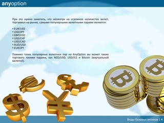 При это нужно заметить, что несмотря на огромное количество валют,
торгуемых на рынке, самыми популярными валютными парами являются:
• EUR/USD
• USD/JPY
• GBP/USD
• USD/CHF
• USD/CAD
• AUD/USD
• EUR/JPY
Помимо таких популярных валютных пар на AnyOption вы может также
торговать такими парами, как NZD/USD, USD/ILS и Bitcoin (виртуальной
валютой).
Виды базовых активов | 4
 