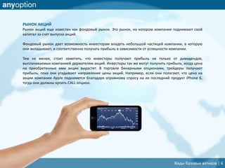 РЫНОК АКЦИЙ
Рынок акций еще известен как фондовый рынок. Это рынок, на котором компании поднимают свой
капитал за счет выпуска акций.
Фондовый рынок дает возможность инвесторам владеть небольшой частицей компании, в которую
они вкладывают, и соответственно получать прибыль в зависимости от успешности компании.
Тем не менее, стоит заметить, что инвесторы получают прибыль не только от дивидендов,
выплачиваемых компанией держателям акций. Инвесторы так же могут получить прибыль, когда цена
на приобретенные ими акции вырастет. В торговле бинарными опционами, трейдеры получают
прибыль, пока они угадывают направление цены акций. Например, если они полагают, что цена на
акции компании Apple поднимется благодаря огромному спросу на их последний продукт iPhone 6,
тогда они должны купить CALL опцион.
Виды базовых активов | 6
 