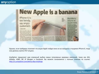 Однако, если трейдеры полагают что акции Apple пойдут вниз из-за скандала о гнущемся iPhone 6, тогда
они должны купить PUT опцион.
AnyOption предлагает вам огромный выбор самых популярных мировых компаний, таких как AIG,
Alibaba, HSBC, BP, JP Morgan и Facebook. Вы можете ознакомится с полным списком по ссылке:
http://ru.anyoption.com/aktivy-dlya-trejdinga.
Виды базовых активов |7
 