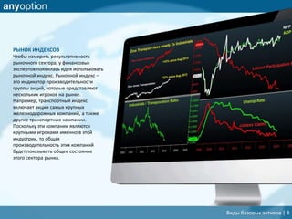 РЫНОК ИНДЕКСОВ
Чтобы измерить результативность
рыночного сектора, у финансовых
экспертов появилась идея использовать
рыночной индекс. Рыночной индекс –
это индикатор производительности
группы акций, которые представляют
нескольких игроков на рынке.
Например, транспортный индекс
включает акции самых крупных
железнодорожных компаний, а также
другие транспортные компании.
Поскольку эти компании являются
крупными игроками именно в этой
индустрии, то общая
производительность этих компаний
будет показывать общее состояние
этого сектора рынка.
Виды базовых активов | 8
 