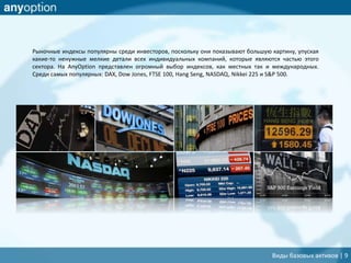 Рыночные индексы популярны среди инвесторов, поскольку они показывают большую картину, упуская
какие-то ненужные мелкие детали всех индивидуальных компаний, которые являются частью этого
сектора. На AnyOption представлен огромный выбор индексов, как местных так и международных.
Среди самых популярных: DAX, Dow Jones, FTSE 100, Hang Seng, NASDAQ, Nikkei 225 и S&P 500.
Виды базовых активов | 9
 