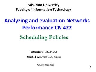 Misurata University
Faculty of Information Technology
Analyzing and evaluation Networks
Performance CN 422
Instructor : HAMZA ALI
Autumn 2015-2016
Scheduling Policies
1
Modified by: Ahmad S. AL-Majouk
 