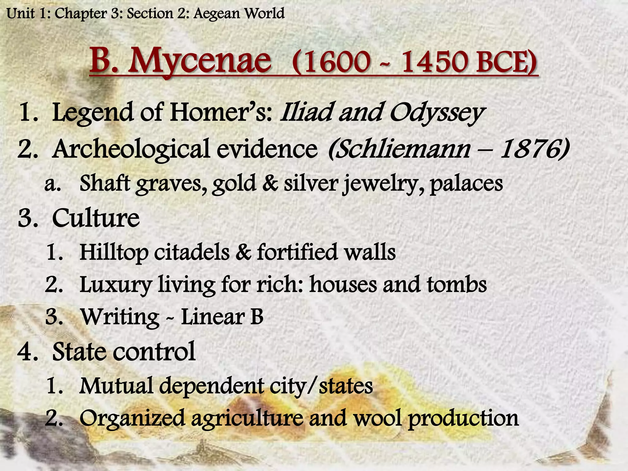 Unit 1: Chapter 3: Section 2: Aegean World


            B. Mycenae (1600 - 1450 BCE)
 1. Legend of Homer’s: Iliad and Odyssey
 2. Archeological evidence (Schliemann – 1876)
     a. Shaft graves, gold & silver jewelry, palaces
 3. Culture
     1. Hilltop citadels & fortified walls
     2. Luxury living for rich: houses and tombs
     3. Writing - Linear B
 4. State control
     1. Mutual dependent city/states
     2. Organized agriculture and wool production
 