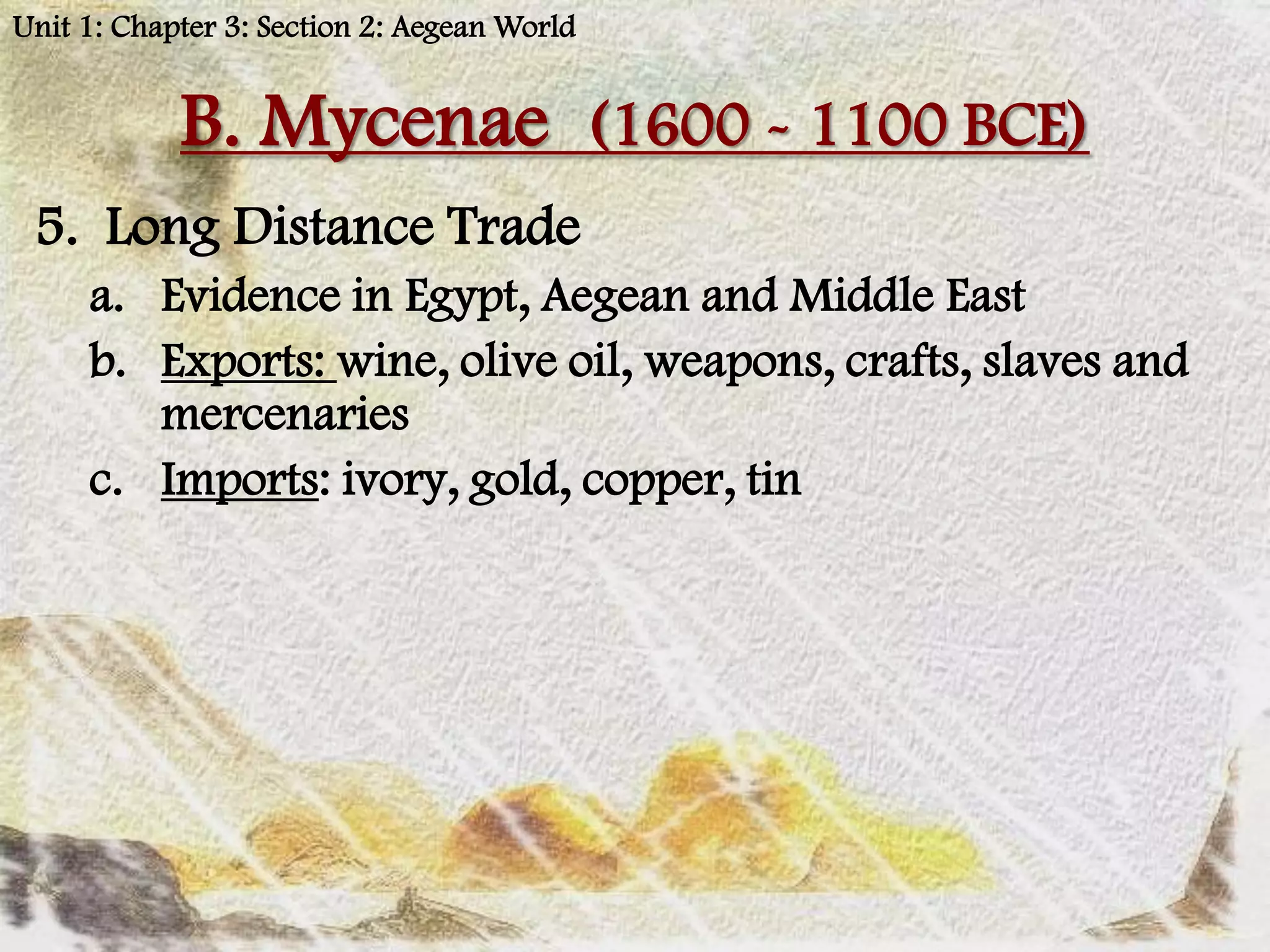 Unit 1: Chapter 3: Section 2: Aegean World


            B. Mycenae (1600 - 1100 BCE)
 5. Long Distance Trade
     a. Evidence in Egypt, Aegean and Middle East
     b. Exports: wine, olive oil, weapons, crafts, slaves and
        mercenaries
     c. Imports: ivory, gold, copper, tin
 