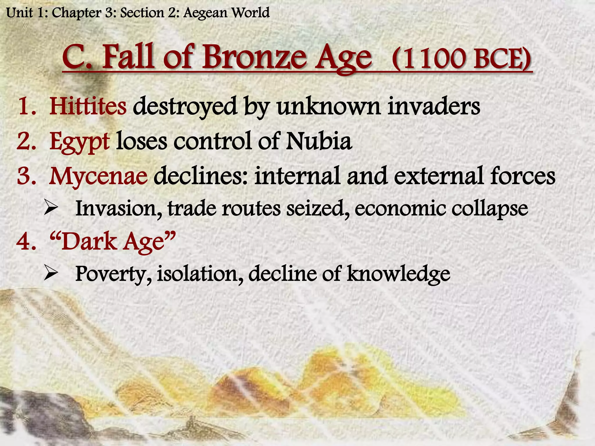 Unit 1: Chapter 3: Section 2: Aegean World


        C. Fall of Bronze Age (1100 BCE)
 1. Hittites destroyed by unknown invaders
 2. Egypt loses control of Nubia
 3. Mycenae declines: internal and external forces
      Invasion, trade routes seized, economic collapse
 4. “Dark Age”
      Poverty, isolation, decline of knowledge
 