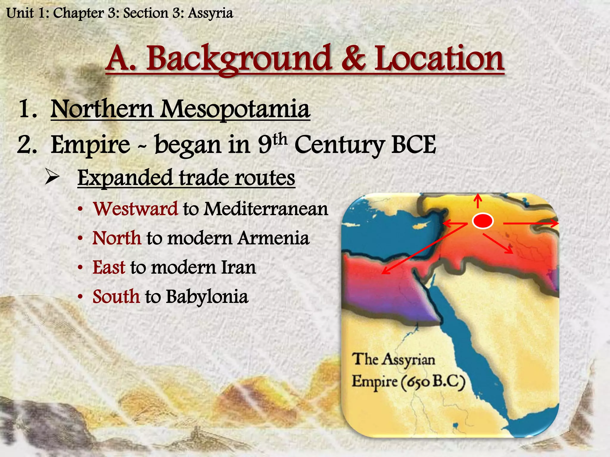 Unit 1: Chapter 3: Section 3: Assyria


                A. Background & Location
 1. Northern Mesopotamia
 2. Empire - began in 9th Century BCE
       Expanded trade routes
           •   Westward to Mediterranean
           •   North to modern Armenia
           •   East to modern Iran
           •   South to Babylonia
 