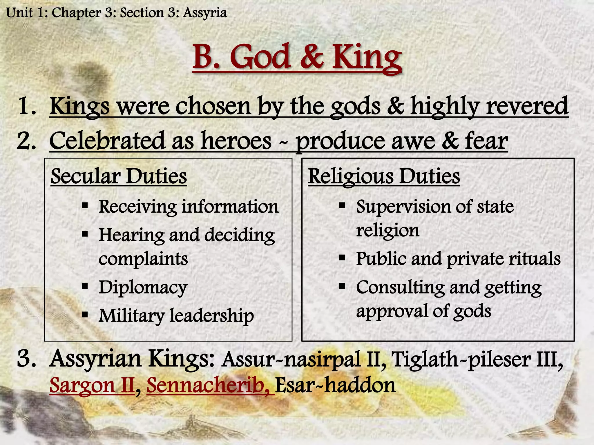 Unit 1: Chapter 3: Section 3: Assyria


                               B. God & King
 1. Kings were chosen by the gods & highly revered
 2. Celebrated as heroes - produce awe & fear
       Secular Duties                   Religious Duties
             Receiving information         Supervision of state
             Hearing and deciding           religion
              complaints                    Public and private rituals
             Diplomacy                     Consulting and getting
             Military leadership            approval of gods

 3. Assyrian Kings: Assur-nasirpal II, Tiglath-pileser III,
       Sargon II, Sennacherib, Esar-haddon
 