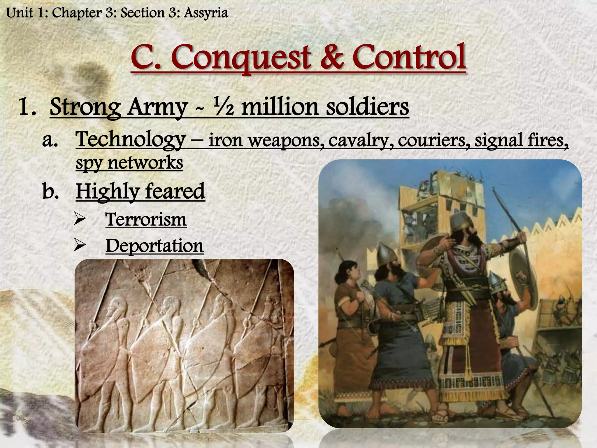 Unit 1: Chapter 3: Section 3: Assyria


                    C. Conquest & Control
 1. Strong Army - ½ million soldiers
      a. Technology – iron weapons, cavalry, couriers, signal fires,
           spy networks
      b. Highly feared
           Terrorism
           Deportation
 
