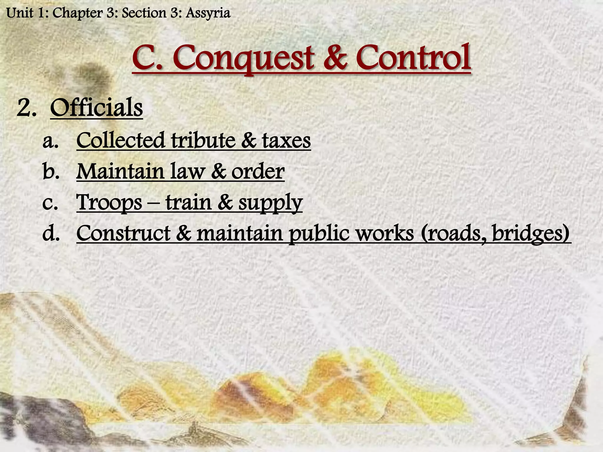 Unit 1: Chapter 3: Section 3: Assyria


                    C. Conquest & Control
 2. Officials
      a.   Collected tribute & taxes
      b.   Maintain law & order
      c.   Troops – train & supply
      d.   Construct & maintain public works (roads, bridges)
 