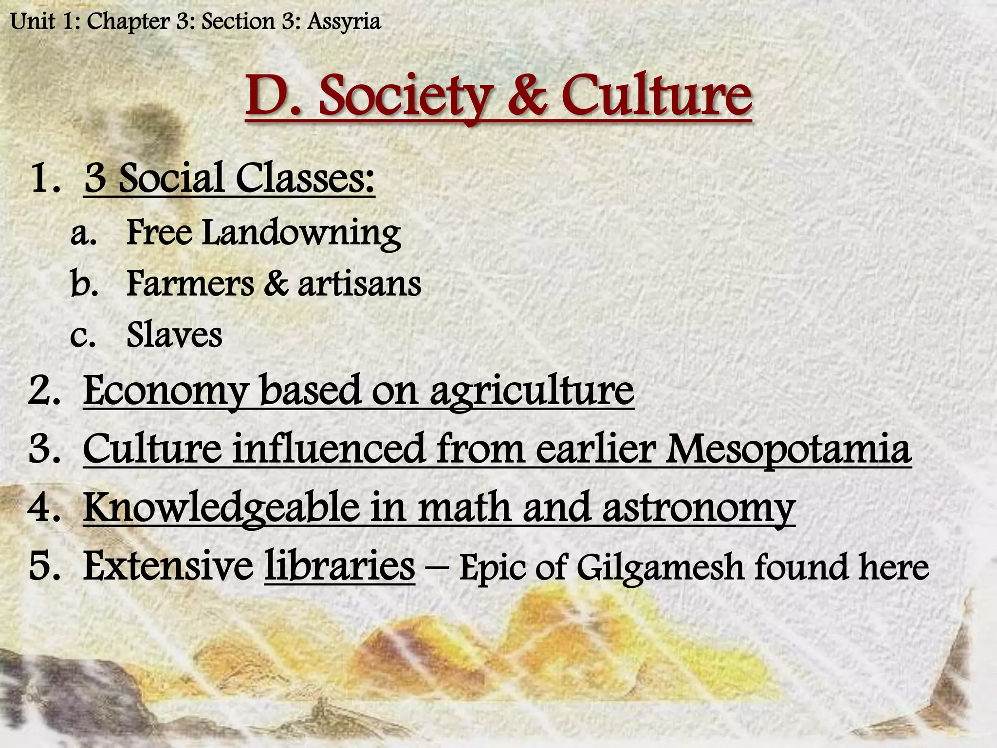 Unit 1: Chapter 3: Section 3: Assyria


                       D. Society & Culture
 1. 3 Social Classes:
      a. Free Landowning
      b. Farmers & artisans
      c. Slaves
 2.    Economy based on agriculture
 3.    Culture influenced from earlier Mesopotamia
 4.    Knowledgeable in math and astronomy
 5.    Extensive libraries – Epic of Gilgamesh found here
 