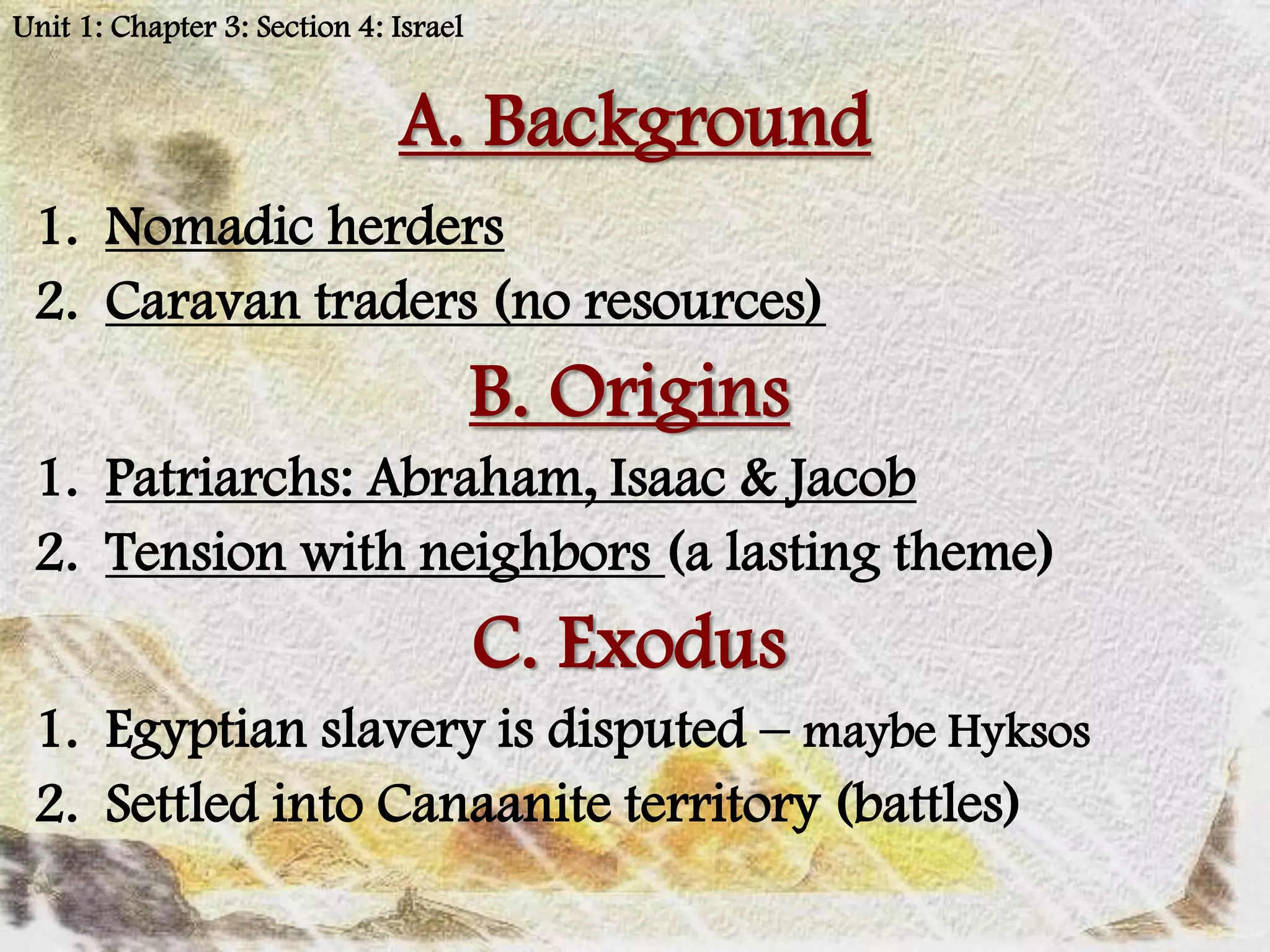 Unit 1: Chapter 3: Section 4: Israel


                              A. Background
 1. Nomadic herders
 2. Caravan traders (no resources)
                                       B. Origins
 1. Patriarchs: Abraham, Isaac & Jacob
 2. Tension with neighbors (a lasting theme)
                                       C. Exodus
 1. Egyptian slavery is disputed – maybe Hyksos
 2. Settled into Canaanite territory (battles)
 