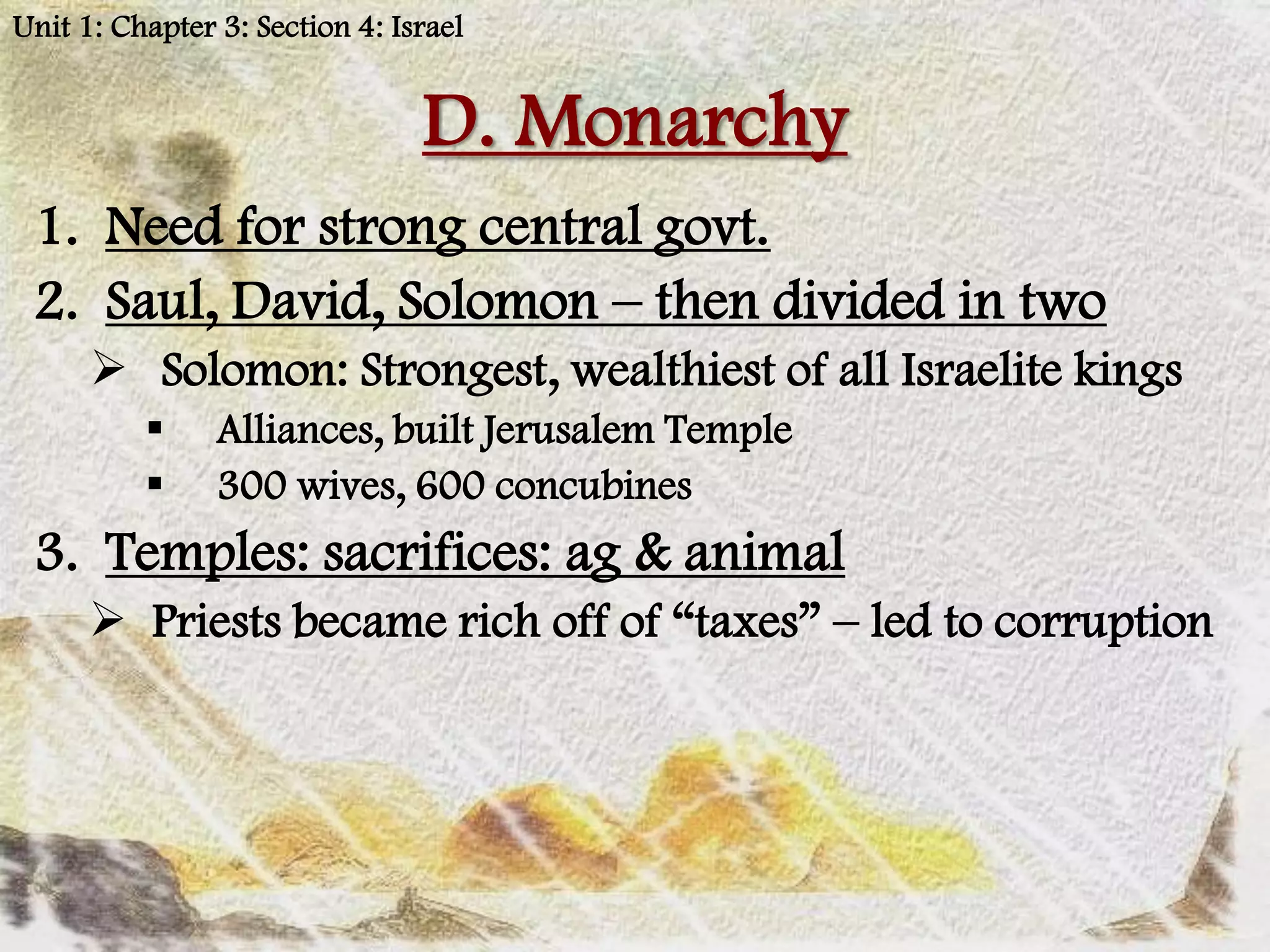 Unit 1: Chapter 3: Section 4: Israel


                                D. Monarchy
 1. Need for strong central govt.
 2. Saul, David, Solomon – then divided in two
       Solomon: Strongest, wealthiest of all Israelite kings
               Alliances, built Jerusalem Temple
               300 wives, 600 concubines
 3. Temples: sacrifices: ag & animal
       Priests became rich off of “taxes” – led to corruption
 