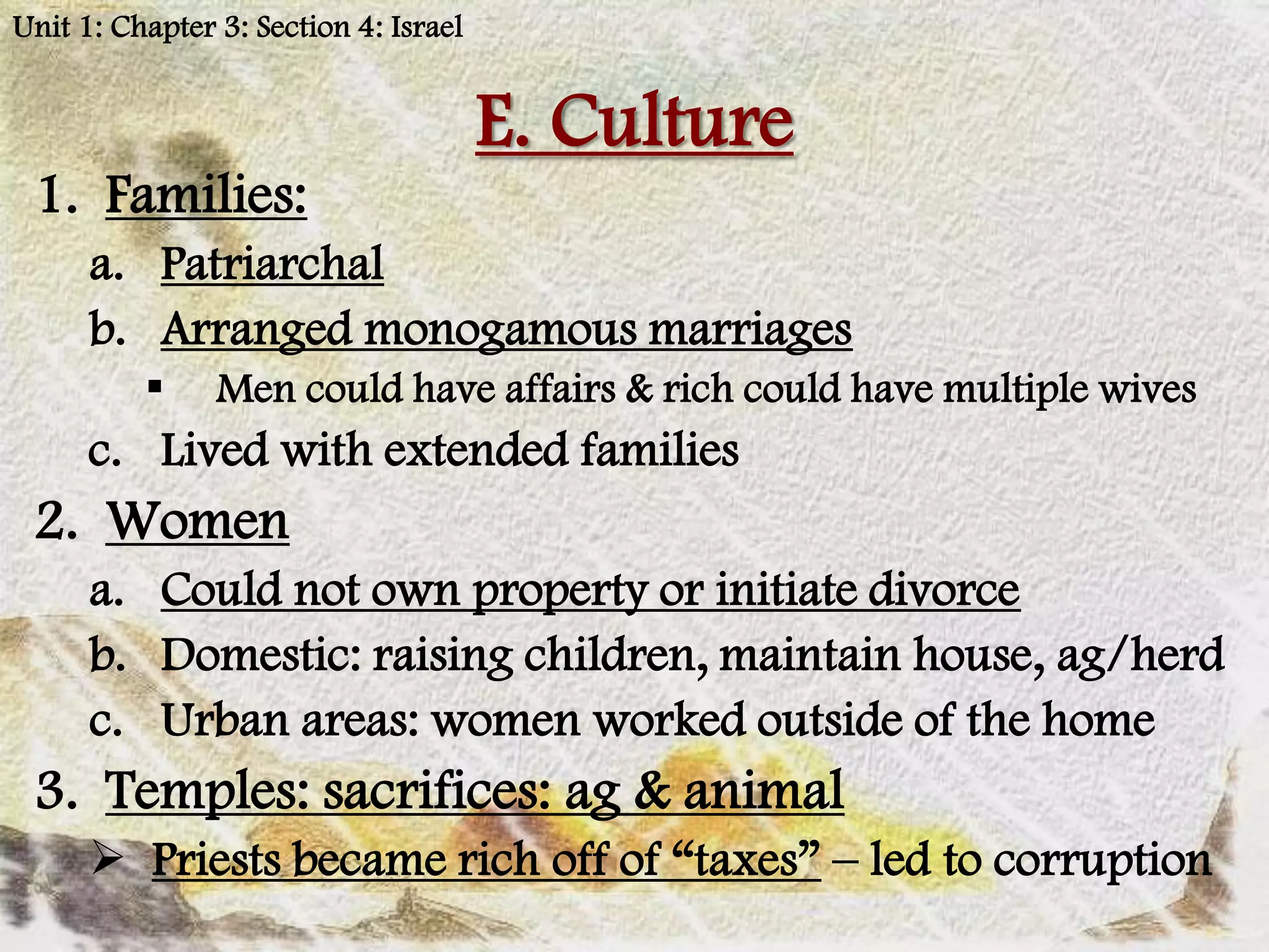 Unit 1: Chapter 3: Section 4: Israel


                                       E. Culture
 1. Families:
      a. Patriarchal
      b. Arranged monogamous marriages
               Men could have affairs & rich could have multiple wives
      c. Lived with extended families
 2. Women
      a. Could not own property or initiate divorce
      b. Domestic: raising children, maintain house, ag/herd
      c. Urban areas: women worked outside of the home
 3. Temples: sacrifices: ag & animal
       Priests became rich off of “taxes” – led to corruption
 