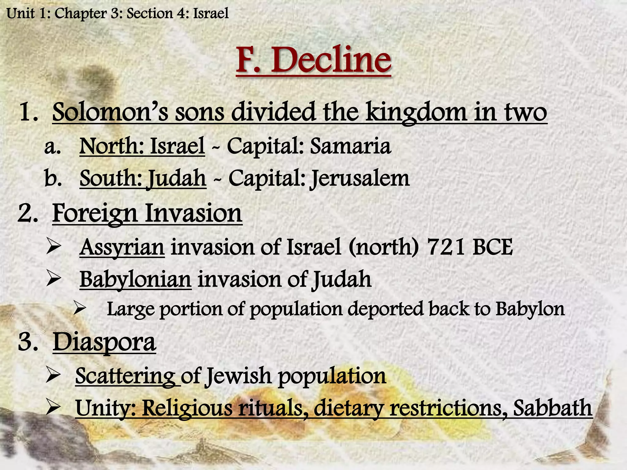 Unit 1: Chapter 3: Section 4: Israel


                                       F. Decline
 1. Solomon’s sons divided the kingdom in two
      a. North: Israel - Capital: Samaria
      b. South: Judah - Capital: Jerusalem
 2. Foreign Invasion
       Assyrian invasion of Israel (north) 721 BCE
       Babylonian invasion of Judah
           Large portion of population deported back to Babylon
 3. Diaspora
       Scattering of Jewish population
       Unity: Religious rituals, dietary restrictions, Sabbath
 