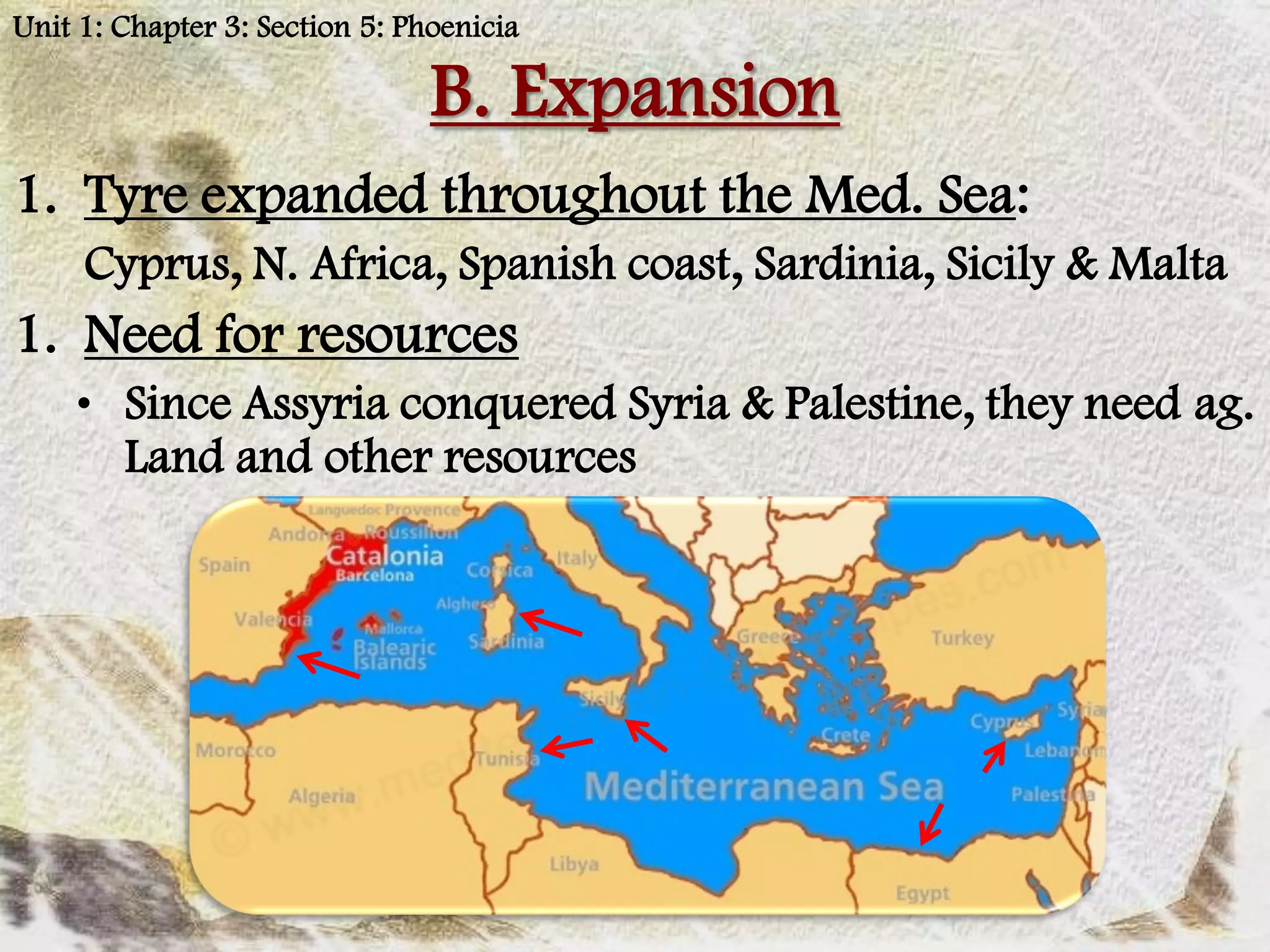 Unit 1: Chapter 3: Section 5: Phoenicia

                                B. Expansion
1. Tyre expanded throughout the Med. Sea:
     Cyprus, N. Africa, Spanish coast, Sardinia, Sicily & Malta
1. Need for resources
    • Since Assyria conquered Syria & Palestine, they need ag.
      Land and other resources
 