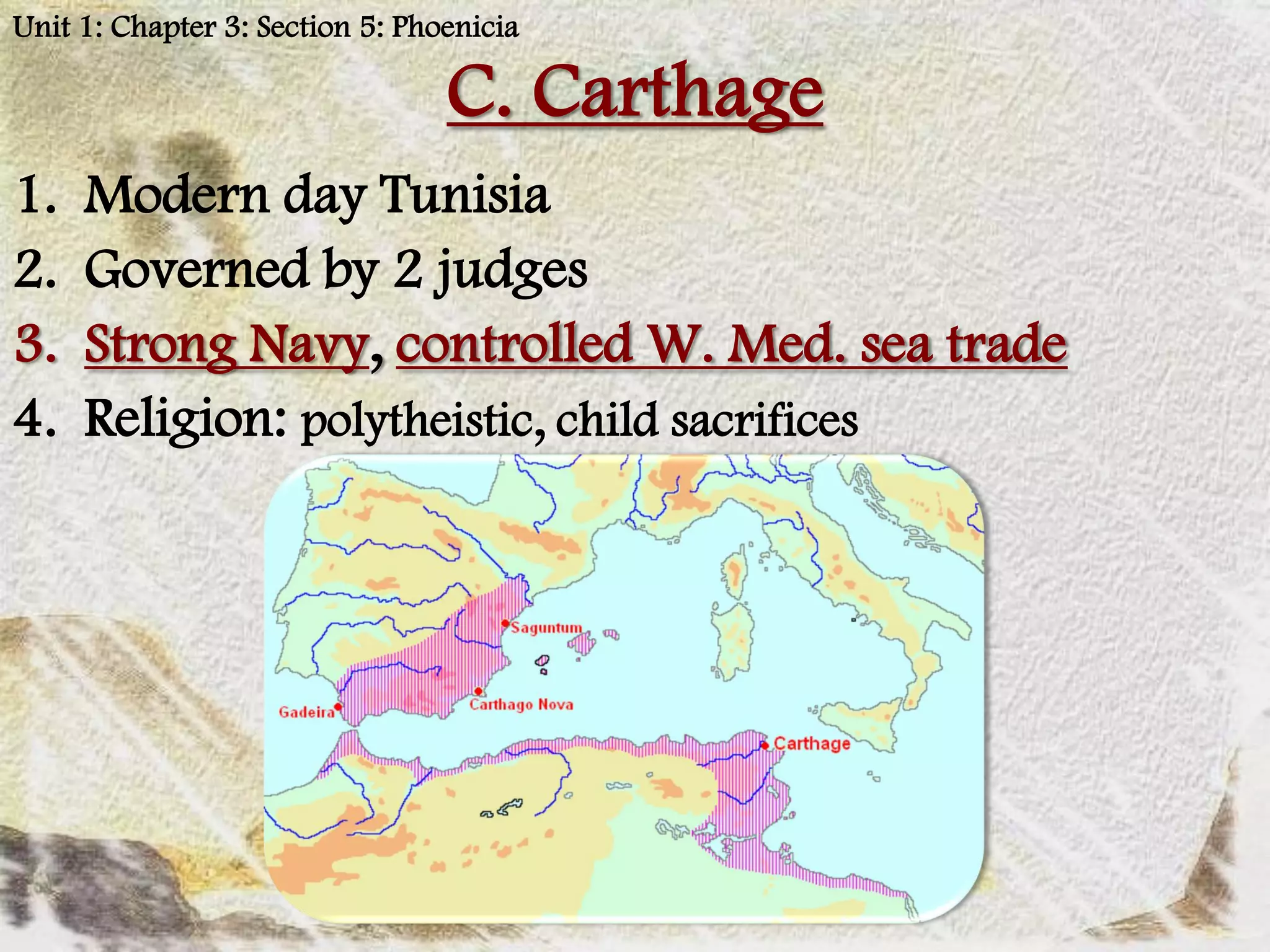 Unit 1: Chapter 3: Section 5: Phoenicia

                                 C. Carthage
1.   Modern day Tunisia
2.   Governed by 2 judges
3.   Strong Navy, controlled W. Med. sea trade
4.   Religion: polytheistic, child sacrifices
 
