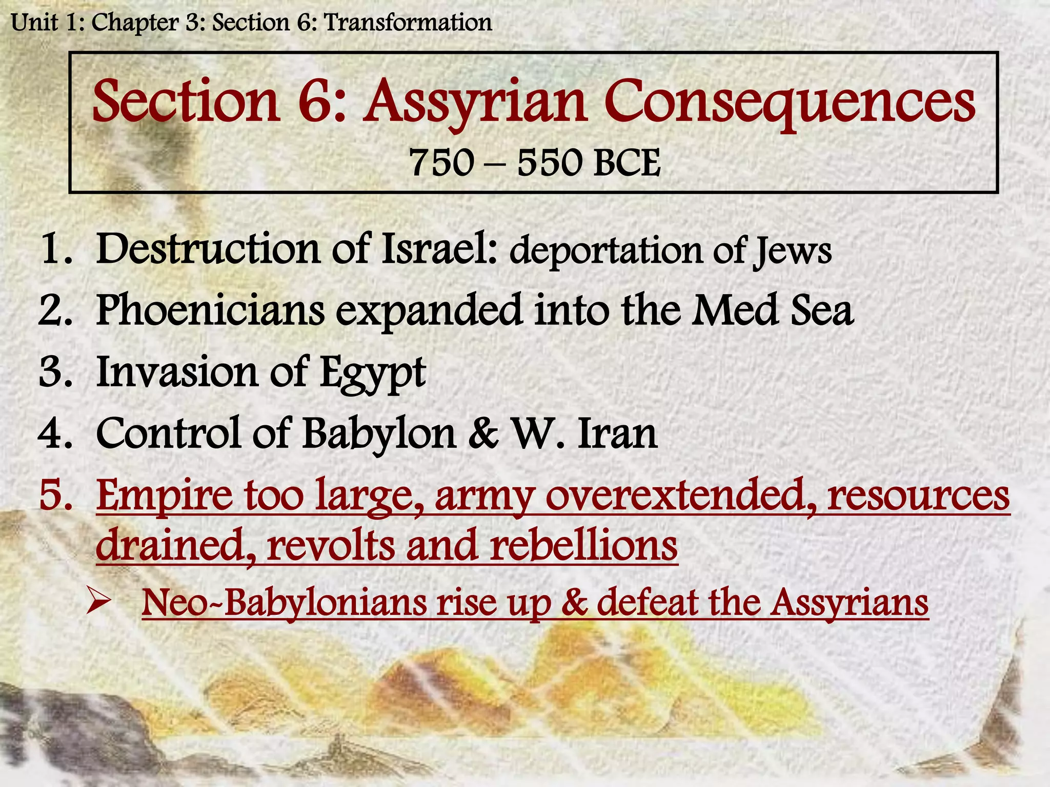 Unit 1: Chapter 3: Section 6: Transformation


       Section 6: Assyrian Consequences
                                    750 – 550 BCE

  1.   Destruction of Israel: deportation of Jews
  2.   Phoenicians expanded into the Med Sea
  3.   Invasion of Egypt
  4.   Control of Babylon & W. Iran
  5.   Empire too large, army overextended, resources
       drained, revolts and rebellions
        Neo-Babylonians rise up & defeat the Assyrians
 