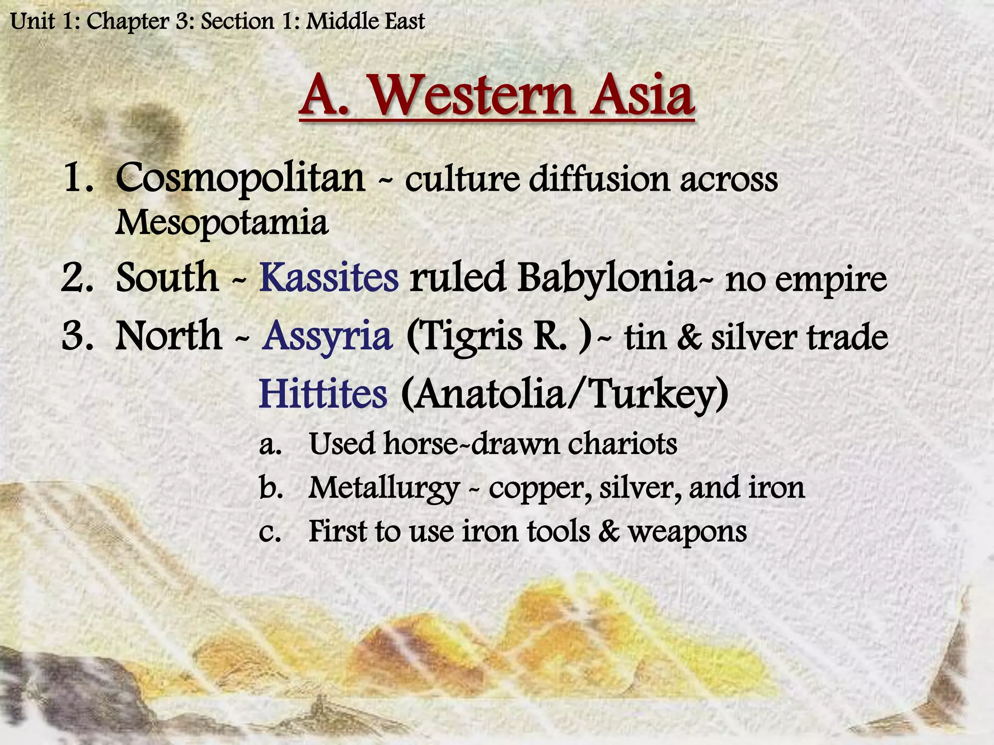 Unit 1: Chapter 3: Section 1: Middle East


                            A. Western Asia
    1. Cosmopolitan - culture diffusion across
          Mesopotamia
    2. South - Kassites ruled Babylonia- no empire
    3. North - Assyria (Tigris R. )- tin & silver trade
               Hittites (Anatolia/Turkey)
                        a. Used horse-drawn chariots
                        b. Metallurgy - copper, silver, and iron
                        c. First to use iron tools & weapons
 