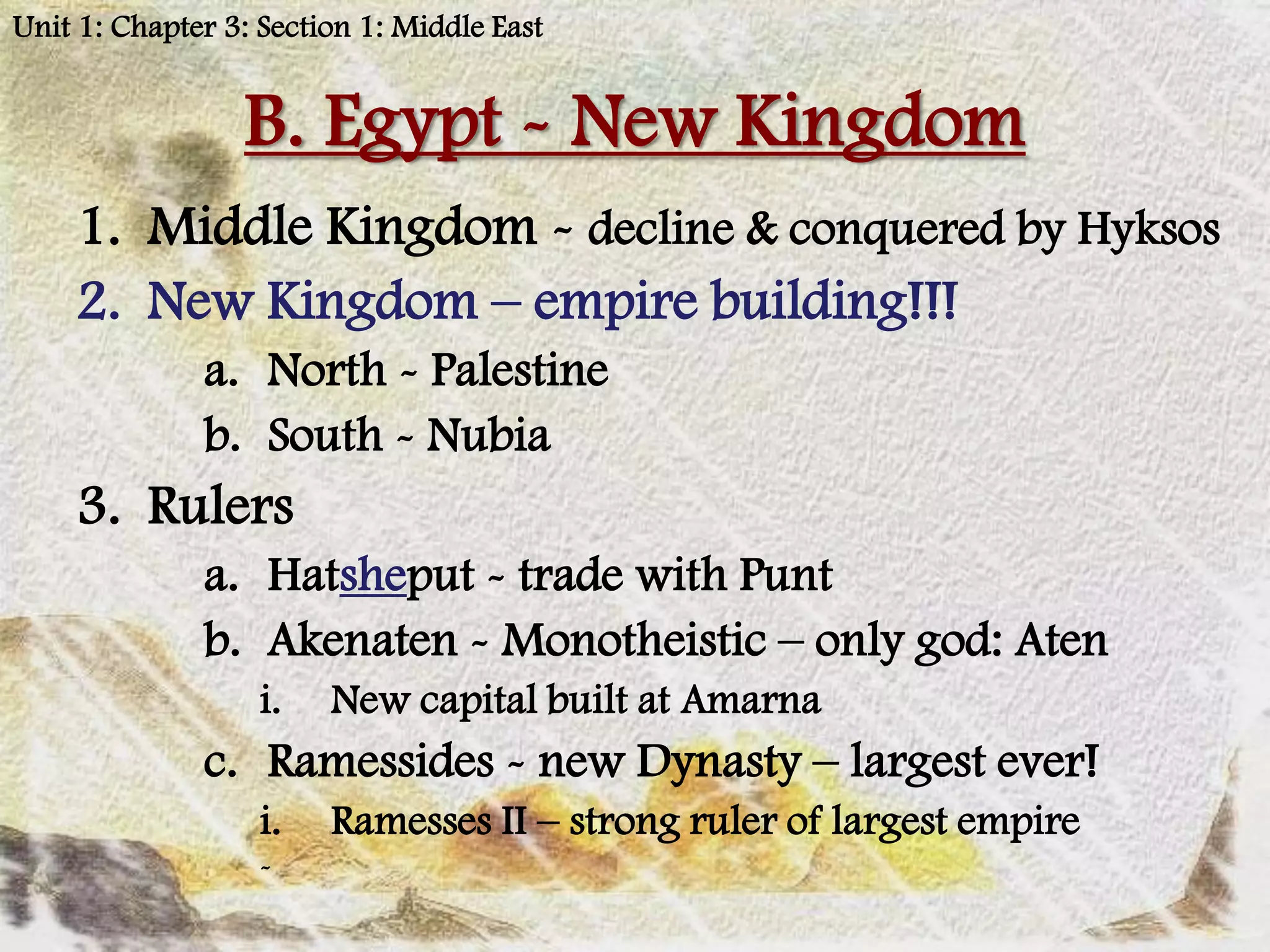 Unit 1: Chapter 3: Section 1: Middle East


                 B. Egypt - New Kingdom
    1. Middle Kingdom - decline & conquered by Hyksos
    2. New Kingdom – empire building!!!
              a. North - Palestine
              b. South - Nubia
    3. Rulers
              a. Hatsheput - trade with Punt
              b. Akenaten - Monotheistic – only god: Aten
                   i.   New capital built at Amarna
              c. Ramessides - new Dynasty – largest ever!
                   i.   Ramesses II – strong ruler of largest empire
                   -
 