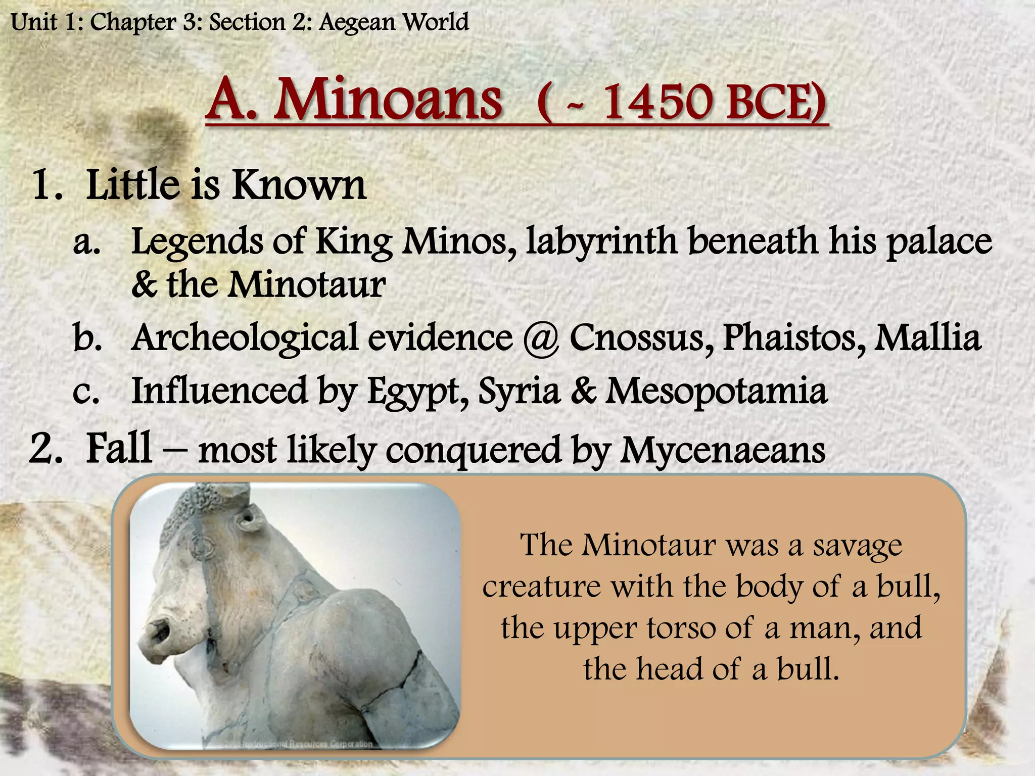Unit 1: Chapter 3: Section 2: Aegean World


                 A. Minoans ( - 1450 BCE)
 1. Little is Known
   a. Legends of King Minos, labyrinth beneath his palace
      & the Minotaur
   b. Archeological evidence @ Cnossus, Phaistos, Mallia
   c. Influenced by Egypt, Syria & Mesopotamia
 2. Fall – most likely conquered by Mycenaeans

                                                The Minotaur was a savage
                                             creature with the body of a bull,
                                              the upper torso of a man, and
                                                    the head of a bull.
 