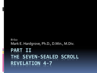 Bi 622 
Mark E. Hardgrove, Ph.D., D.Min., M.Div. 
PART II 
THE SEVEN-SEALED SCROLL 
REVELATION 4-7 
 