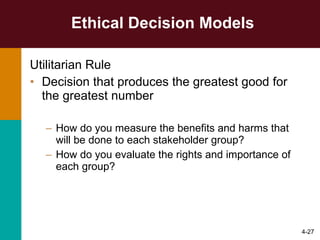 Ethical Decision Models Utilitarian Rule Decision that produces the greatest good for the greatest number How do you measure the benefits and harms that will be done to each stakeholder group? How do you evaluate the rights and importance of each group? 4- 