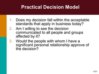 Practical Decision Model Does my decision fall within the acceptable standards that apply in business today? Am I willing to see the decision communicated to all people and groups affected by it? Would the people with whom I have a significant personal relationship approve of the decision? 4- 