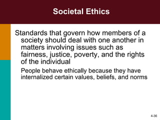 Societal Ethics Standards that govern how members of a society should deal with one another in matters involving issues such as fairness, justice, poverty, and the rights of the individual People behave ethically because they have internalized certain values, beliefs, and norms 4- 