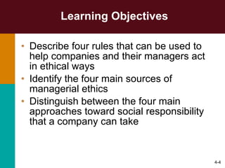 Learning Objectives Describe four rules that can be used to help companies and their managers act in ethical ways Identify the four main sources of managerial ethics Distinguish between the four main approaches toward social responsibility that a company can take 4- 