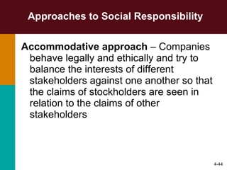 Approaches to Social Responsibility Accommodative approach  – Companies behave legally and ethically and try to balance the interests of different stakeholders against one another so that the claims of stockholders are seen in relation to the claims of other stakeholders 4- 