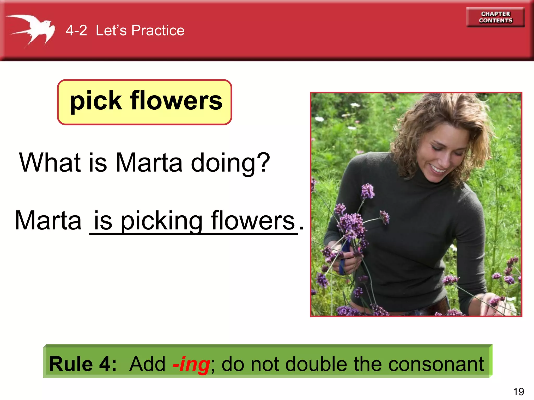 What is Marta doing?   Rule 4:   Add  -ing ;   do not double the consonant is  picking  flowers Marta ______________. 4-2  Let’s Practice pick flowers 