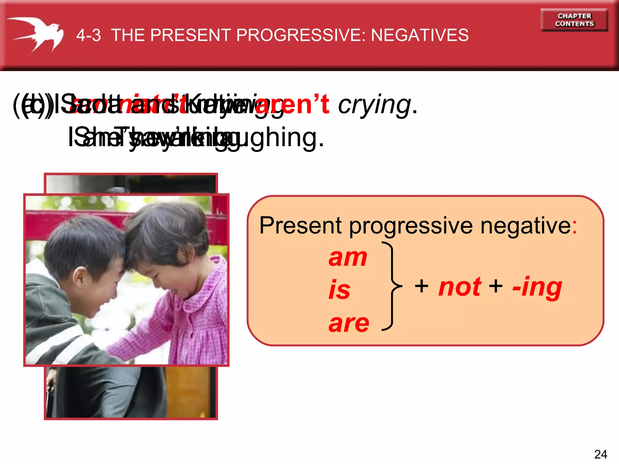 (a) I  am not  studying .   I am yawning. (b) Jada  isn’t   running.   She’s walking. (c) Scott and Katie  aren’t  crying . They’re laughing. 4-3  THE PRESENT PROGRESSIVE: NEGATIVES Present progressive  negative : am is are +  not   +  -ing 