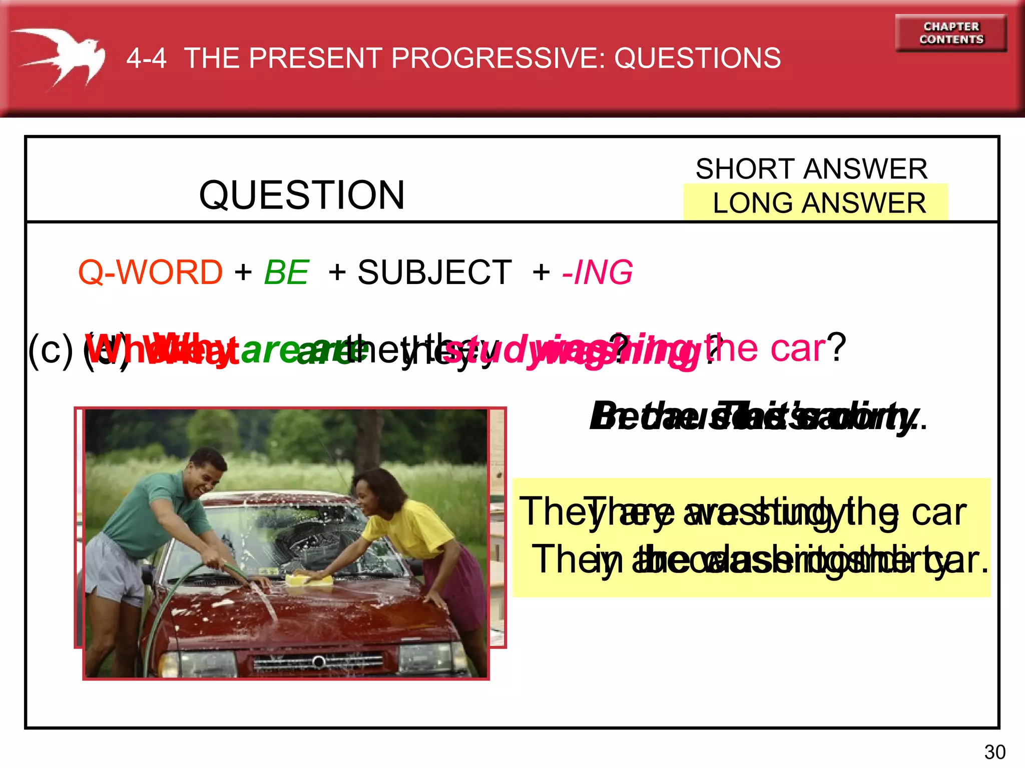 The car.   They are washing the car. In the classroom.   They are studying in the classroom. (d)   What  are  they  washing ?   (e)   Why   are  they  washing  the car ?   (c)   Where  are   they   studying ?   QUESTION SHORT ANSWER LONG ANSWER 4-4  THE PRESENT PROGRESSIVE: QUESTIONS Q-WORD   +   BE   +  SUBJECT   +  -ING Because it’s dirty .  They are washing the car  because it is dirty. 