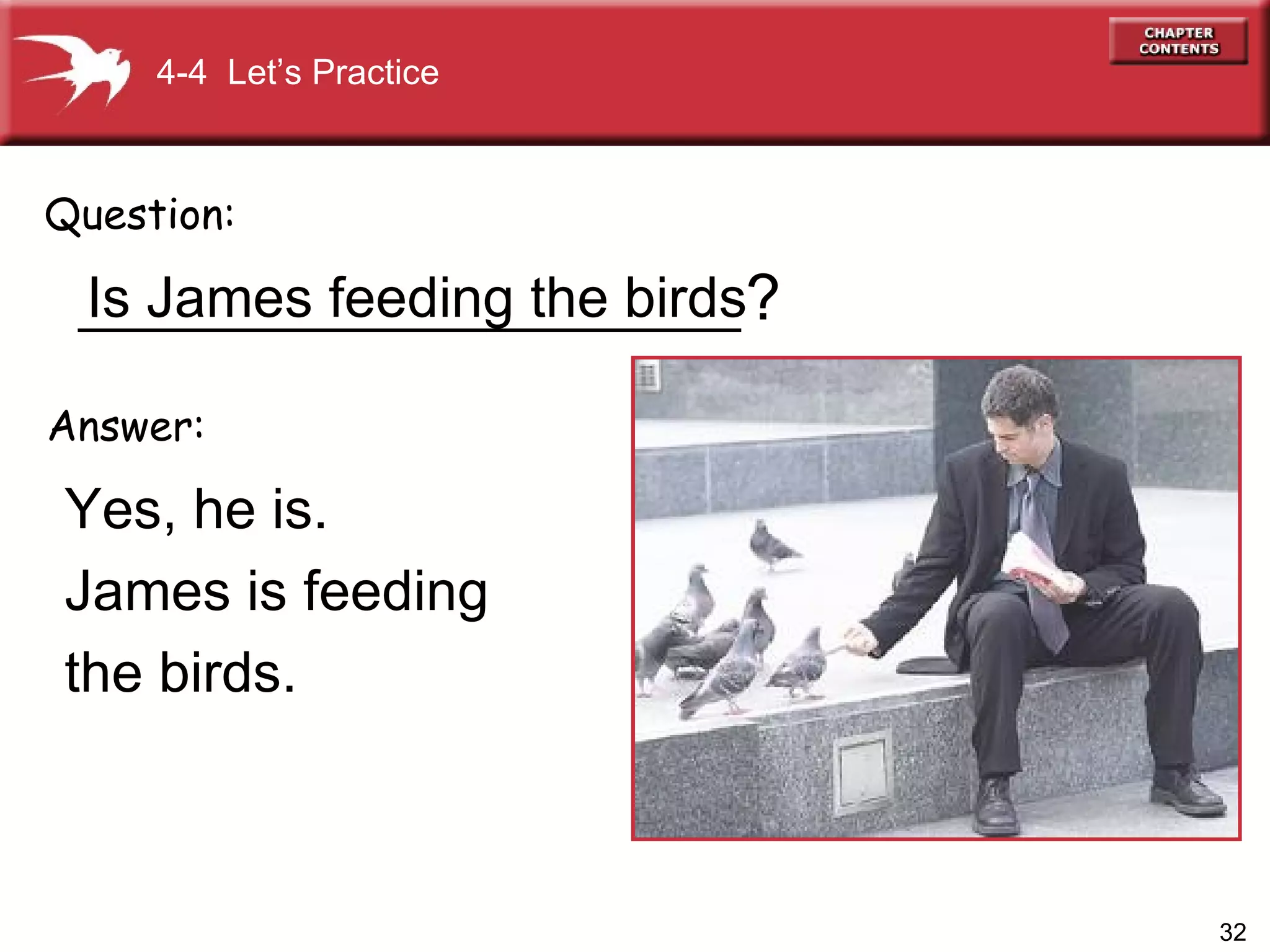 _____________________ Yes, he is.  James is feeding  the birds. Question: Answer: ? 4-4  Let’s Practice Is James feeding the birds 