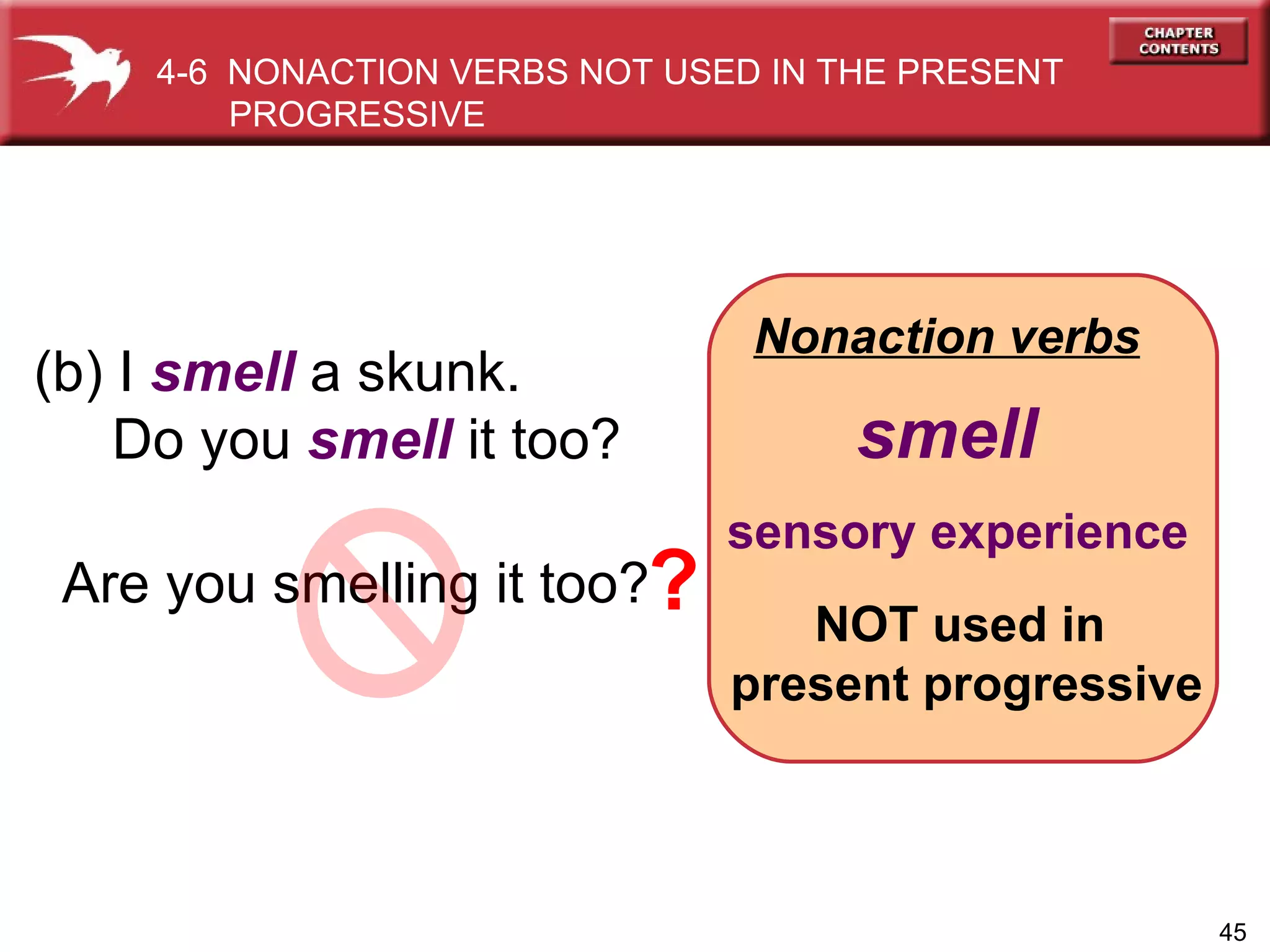 Nonaction verbs (b) I  smell  a skunk. Do you  smell  it too?   smell sensory experience Are you smelling it too?   NOT used in  present progressive 4-6  NONACTION VERBS NOT USED IN THE PRESENT PROGRESSIVE  ? 