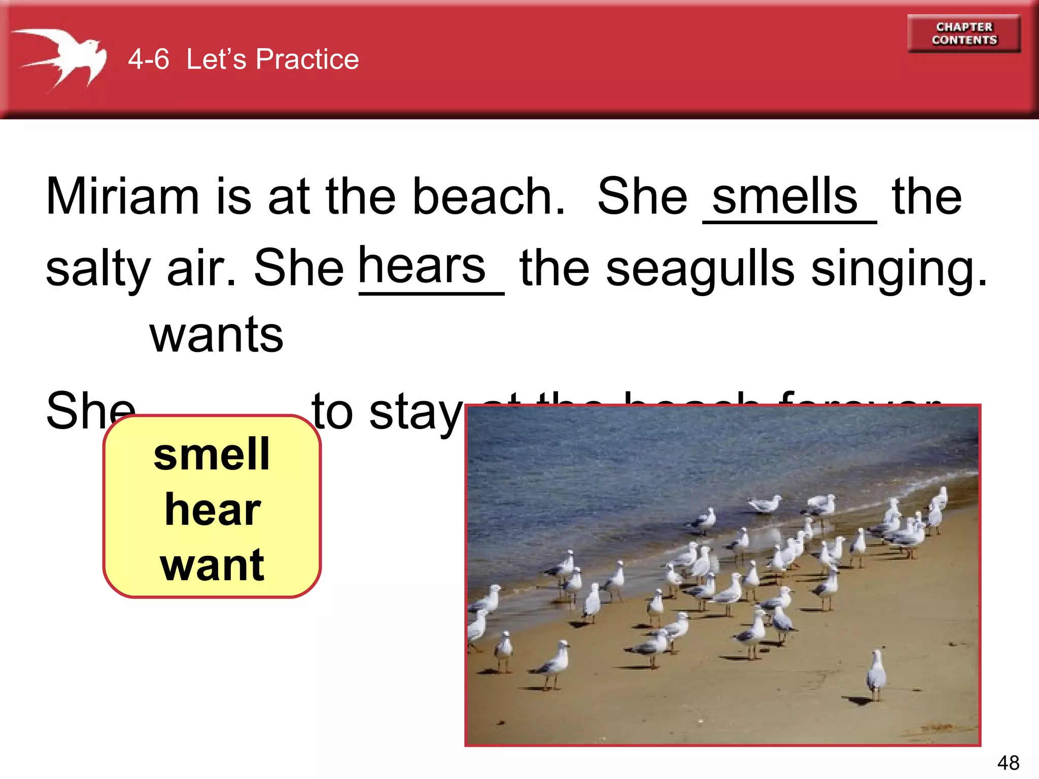 Miriam is at the beach.  She ______ the salty air. She _____ the seagulls singing.  She _____ to stay at the beach forever. 4-6  Let’s Practice smell hear want smells hears   wants 