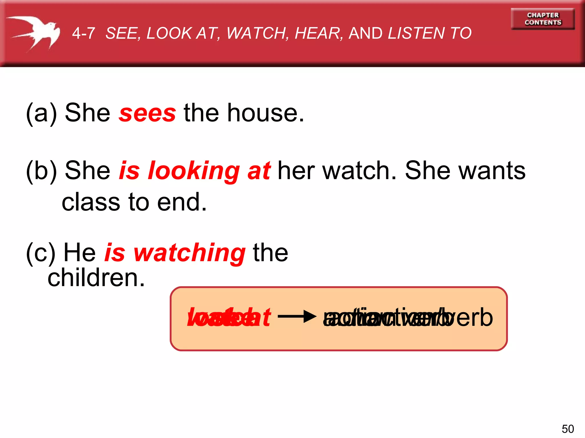 look at watch (c) He  is watching  the children. (a) She  sees   the house. see nonaction verb action verb (b) She  is looking at  her watch. She wants class to end. action verb 4-7  SEE, LOOK AT, WATCH, HEAR,  AND  LISTEN TO 